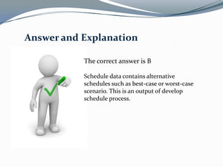 Answer and Explanation

           The correct answer is B

           Schedule data contains alternative
           schedules such as best-case or worst-case
           scenario. This is an output of develop
           schedule process.
 
