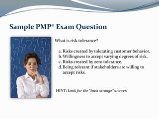 Sample PMP® Exam Question
           What is risk tolerance?

             a. Risks created by tolerating customer behavior.
             b. Willingness to accept varying degrees of risk.
             c. Risks created by zero tolerance.
             d. Being tolerant if stakeholders are willing to
                accept risks.



           HINT: Look for the “least strange” answer.
 