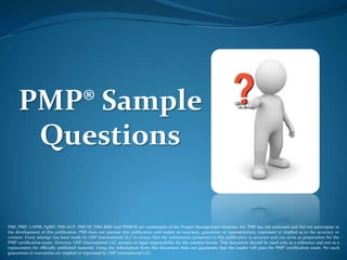 PMP® Sample
      Questions

PMI, PMP, CAPM, PgMP, PMI-ACP, PMI-SP, PMI-RMP and PMBOK are trademarks of the Project Management Institute, Inc. PMI has not endorsed and did not participate in
the development of this publication. PMI does not sponsor this publication and makes no warranty, guarantee or representation, expressed or implied as to the accuracy or
content. Every attempt has been made by OSP International LLC to ensure that the information presented in this publication is accurate and can serve as preparation for the
PMP certification exam. However, OSP International LLC accepts no legal responsibility for the content herein. This document should be used only as a reference and not as a
replacement for officially published material. Using the information from this document does not guarantee that the reader will pass the PMP certification exam. No such
guarantees or warranties are implied or expressed by OSP International LLC.
 