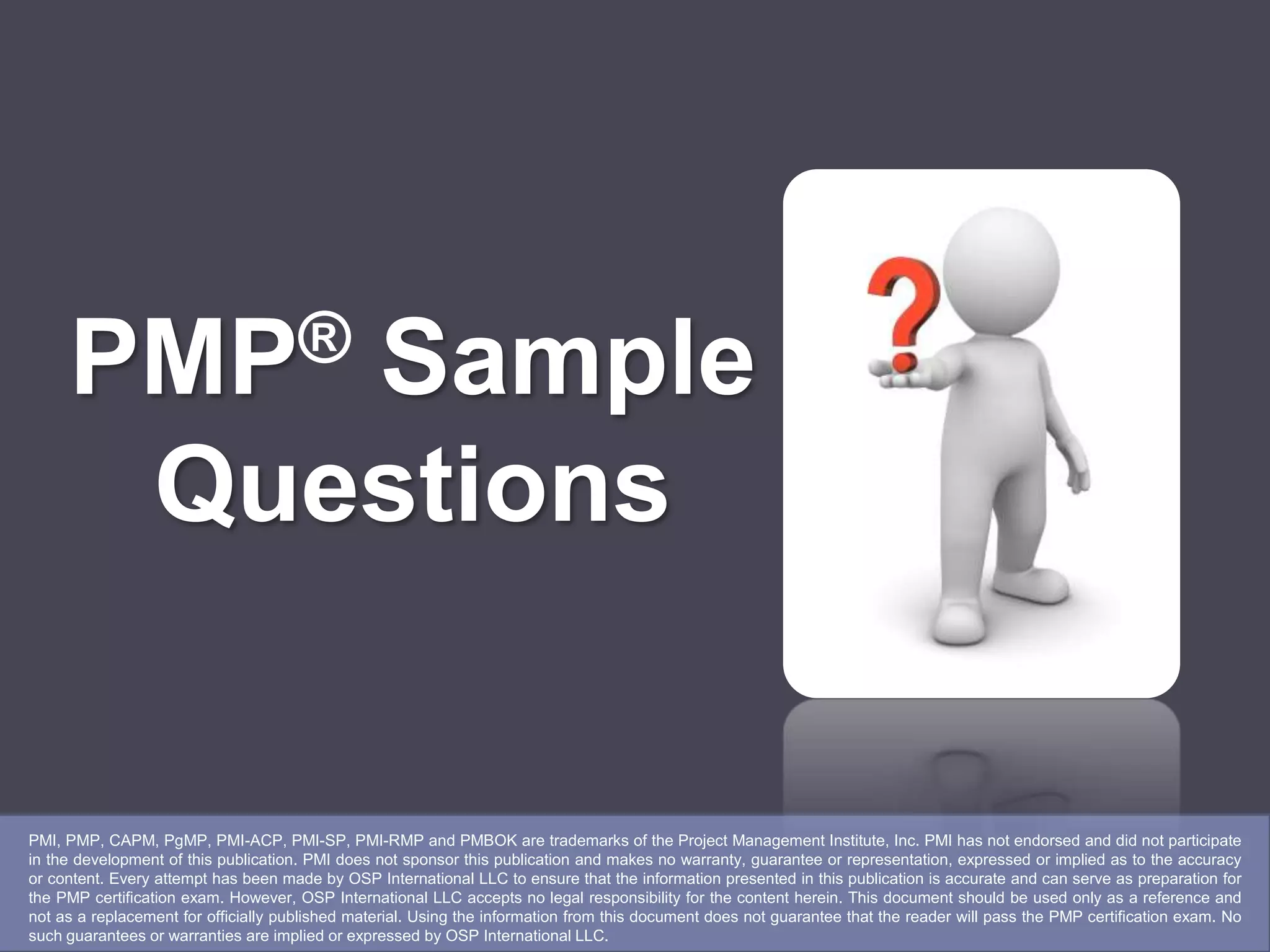 PMP®           Sample
                 Questions


PMI, PMP, CAPM, PgMP, PMI-ACP, PMI-SP, PMI-RMP and PMBOK are trademarks of the Project Management Institute, Inc. PMI has not endorsed and did not participate
in the development of this publication. PMI does not sponsor this publication and makes no warranty, guarantee or representation, expressed or implied as to the accuracy
or content. Every attempt has been made by OSP International LLC to ensure that the information presented in this publication is accurate and can serve as preparation for
the PMP certification exam. However, OSP International LLC accepts no legal responsibility for the content herein. This document should be used only as a reference and
not as a replacement for officially published material. Using the information from this document does not guarantee that the reader will pass the PMP certification exam. No
such guarantees or warranties are implied or expressed by OSP International LLC.
 