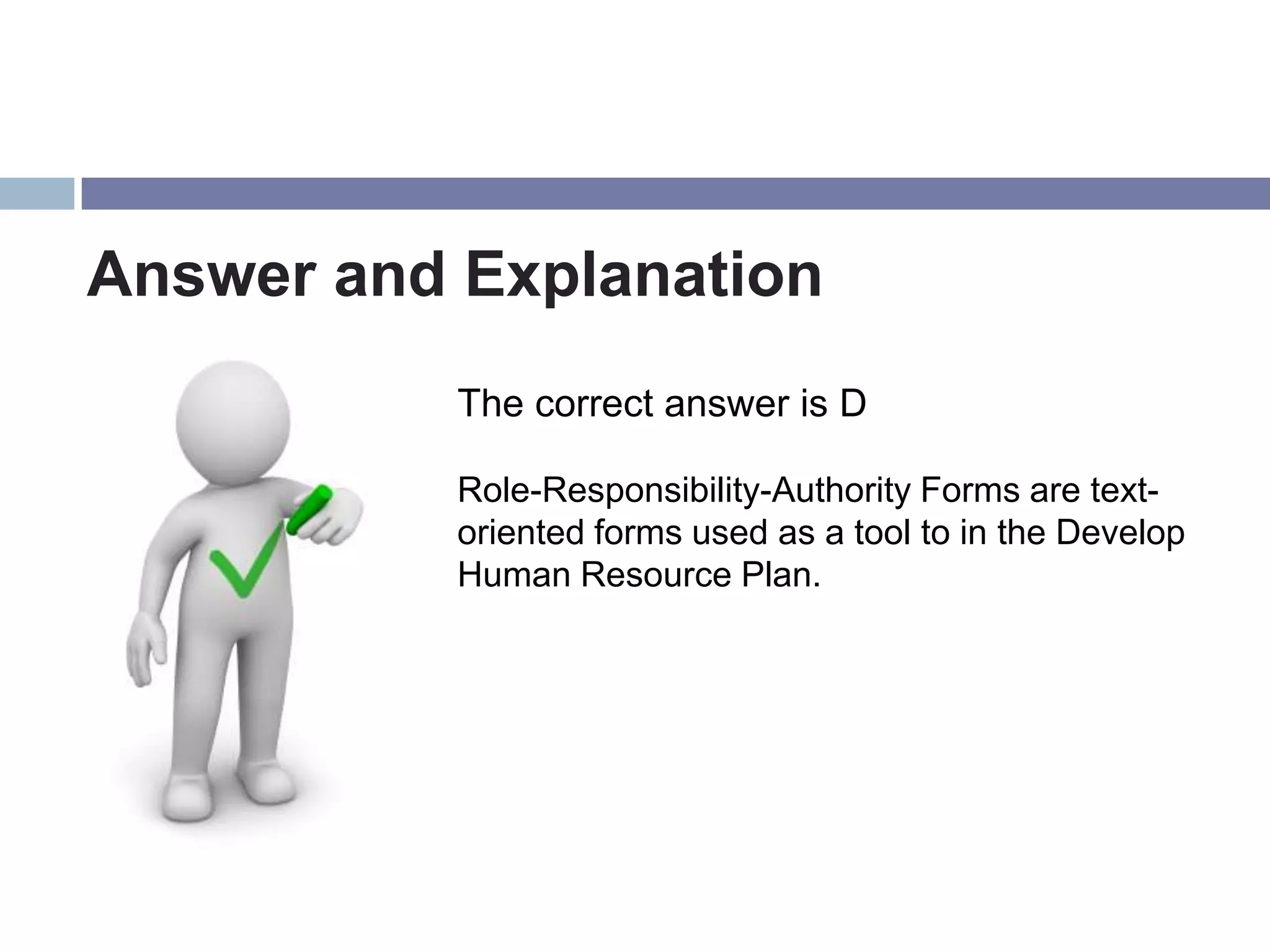 Answer and Explanation
           The correct answer is D

           Role-Responsibility-Authority Forms are text-
           oriented forms used as a tool to in the Develop
           Human Resource Plan.
 