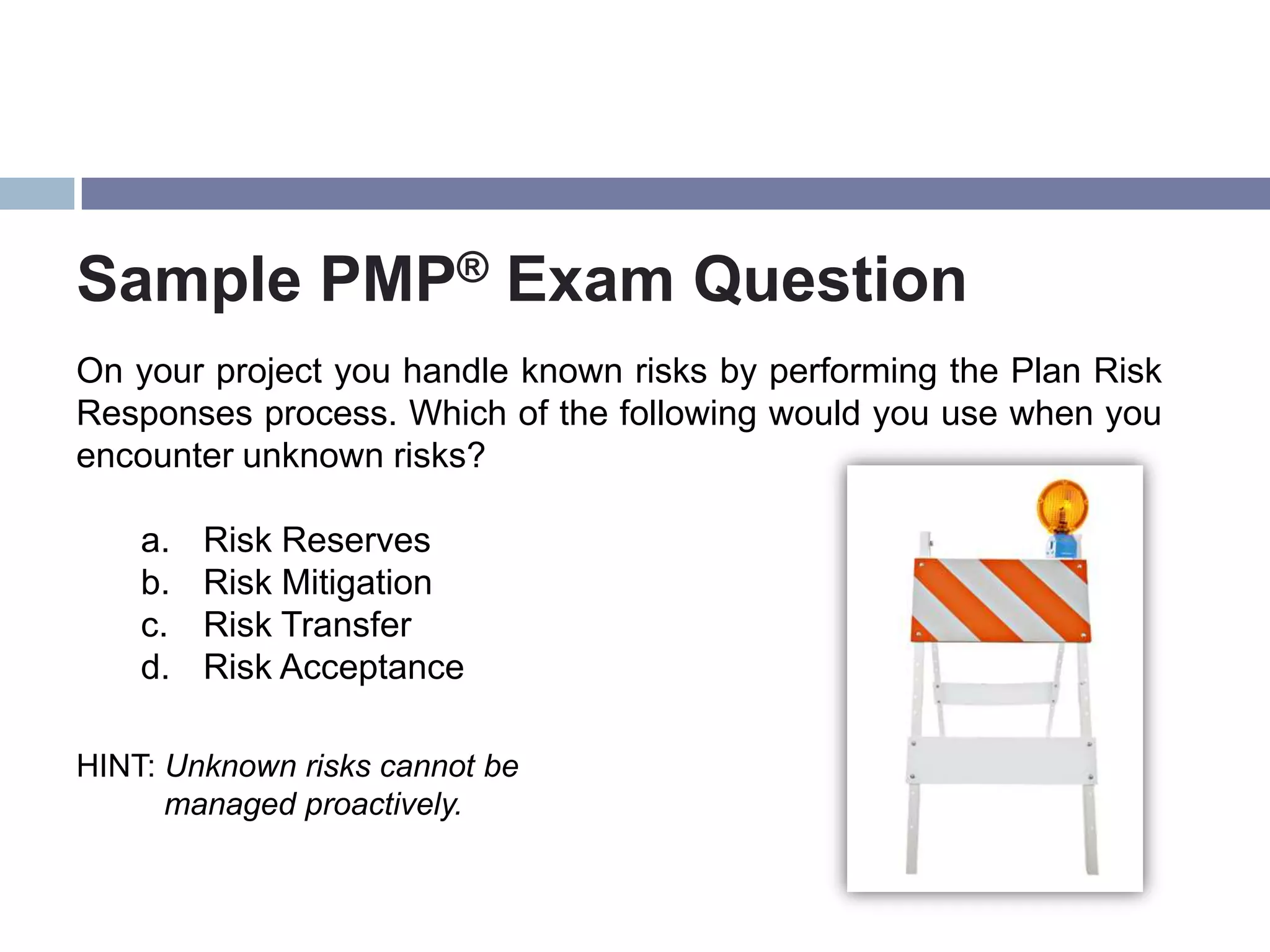 Sample PMP® Exam Question
On your project you handle known risks by performing the Plan Risk
Responses process. Which of the following would you use when you
encounter unknown risks?

    a.   Risk Reserves
    b.   Risk Mitigation
    c.   Risk Transfer
    d.   Risk Acceptance

HINT: Unknown risks cannot be
      managed proactively.
 