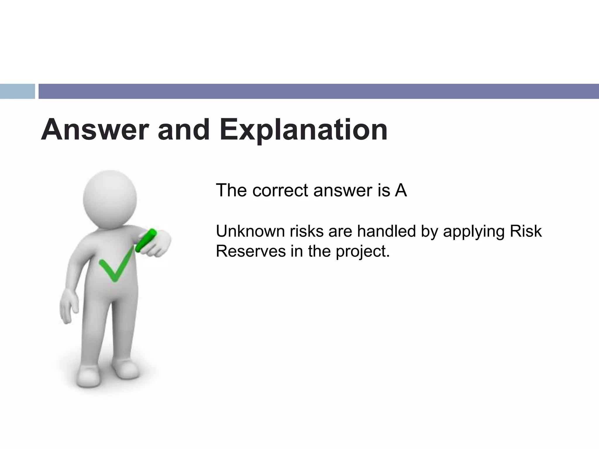 Answer and Explanation
           The correct answer is A

           Unknown risks are handled by applying Risk
           Reserves in the project.
 