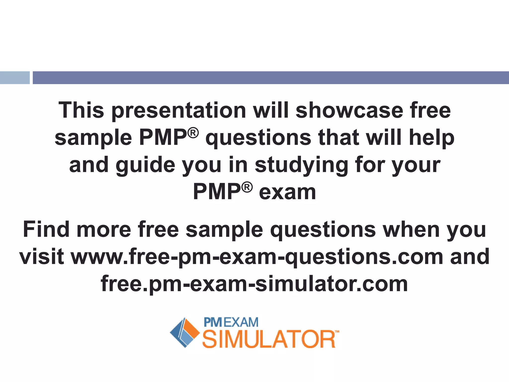 This presentation will showcase free
   sample PMP® questions that will help
    and guide you in studying for your
               PMP® exam
Find more free sample questions when you
visit www.free-pm-exam-questions.com and
        free.pm-exam-simulator.com
 