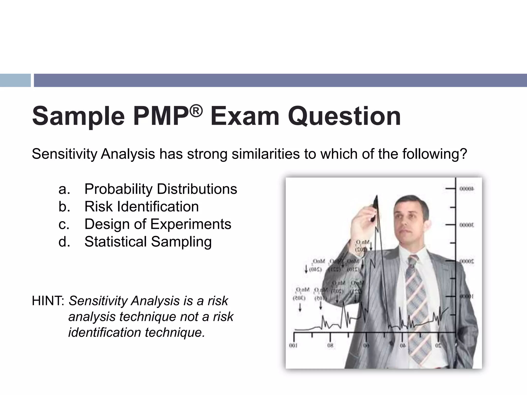 Sample PMP® Exam Question
Sensitivity Analysis has strong similarities to which of the following?

    a.   Probability Distributions
    b.   Risk Identification
    c.   Design of Experiments
    d.   Statistical Sampling



HINT: Sensitivity Analysis is a risk
      analysis technique not a risk
      identification technique.
 
