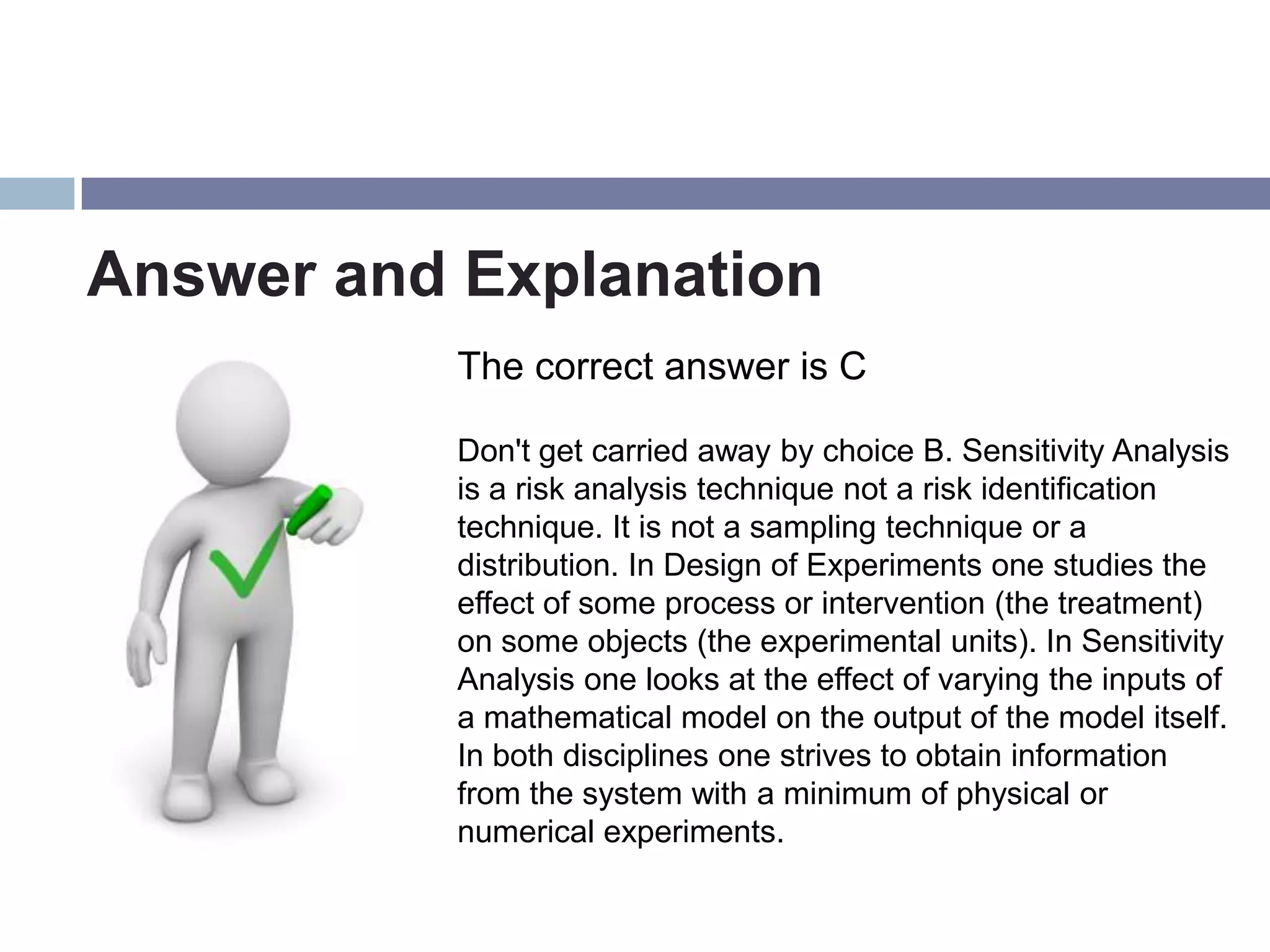 Answer and Explanation
           The correct answer is C

           Don't get carried away by choice B. Sensitivity Analysis
           is a risk analysis technique not a risk identification
           technique. It is not a sampling technique or a
           distribution. In Design of Experiments one studies the
           effect of some process or intervention (the treatment)
           on some objects (the experimental units). In Sensitivity
           Analysis one looks at the effect of varying the inputs of
           a mathematical model on the output of the model itself.
           In both disciplines one strives to obtain information
           from the system with a minimum of physical or
           numerical experiments.
 