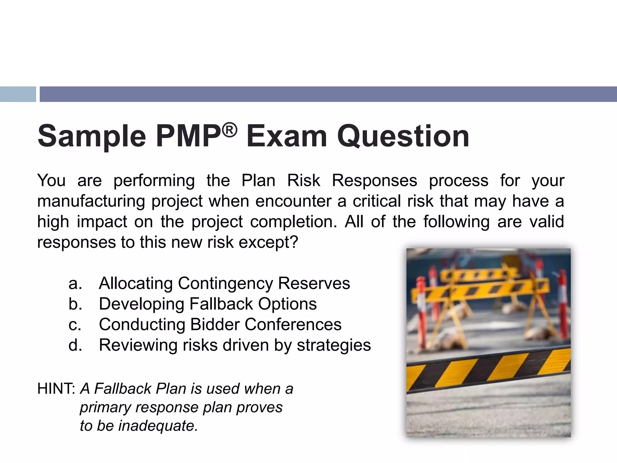 Sample PMP® Exam Question
You are performing the Plan Risk Responses process for your
manufacturing project when encounter a critical risk that may have a
high impact on the project completion. All of the following are valid
responses to this new risk except?

    a.   Allocating Contingency Reserves
    b.   Developing Fallback Options
    c.   Conducting Bidder Conferences
    d.   Reviewing risks driven by strategies

HINT: A Fallback Plan is used when a
      primary response plan proves
      to be inadequate.
 