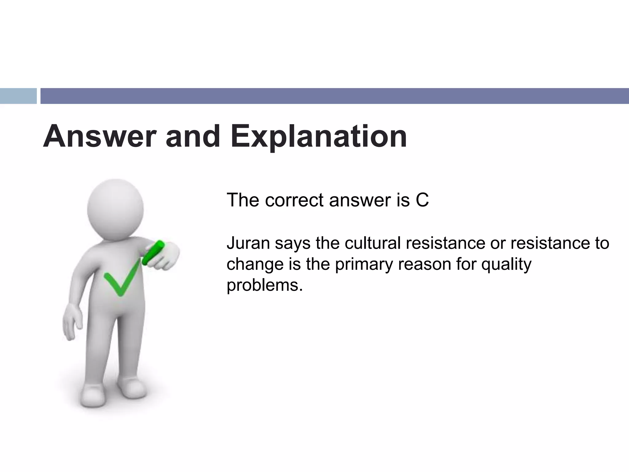 Answer and Explanation
           The correct answer is C

           Juran says the cultural resistance or resistance to
           change is the primary reason for quality
           problems.
 