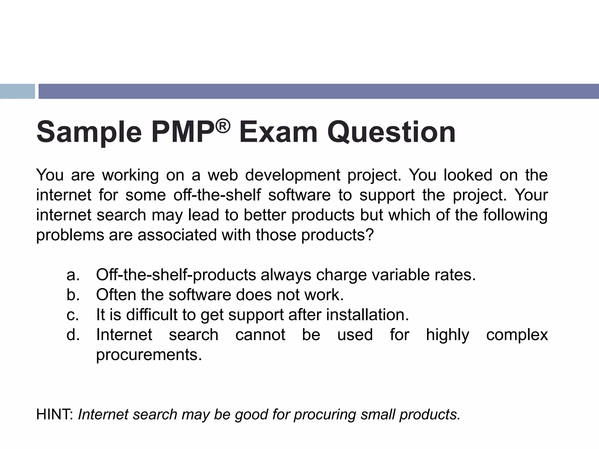 Sample PMP® Exam Question
You are working on a web development project. You looked on the
internet for some off-the-shelf software to support the project. Your
internet search may lead to better products but which of the following
problems are associated with those products?

    a.   Off-the-shelf-products always charge variable rates.
    b.   Often the software does not work.
    c.   It is difficult to get support after installation.
    d.   Internet search cannot be used for highly complex
         procurements.


HINT: Internet search may be good for procuring small products.
 