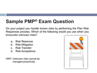 Sample PMP® Exam Question
On your project you handle known risks by performing the Plan Risk
Responses process. Which of the following would you use when you
encounter unknown risks?

    a.   Risk Reserves
    b.   Risk Mitigation
    c.   Risk Transfer
    d.   Risk Acceptance

HINT: Unknown risks cannot be
      managed proactively.
 
