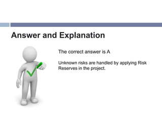 Answer and Explanation
           The correct answer is A

           Unknown risks are handled by applying Risk
           Reserves in the project.
 