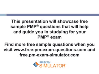This presentation will showcase free
   sample PMP® questions that will help
    and guide you in studying for your
               PMP® exam
Find more free sample questions when you
visit www.free-pm-exam-questions.com and
        free.pm-exam-simulator.com
 