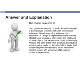 Answer and Explanation
           The correct answer is C

           Don't get carried away by choice B. Sensitivity Analysis
           is a risk analysis technique not a risk identification
           technique. It is not a sampling technique or a
           distribution. In Design of Experiments one studies the
           effect of some process or intervention (the treatment)
           on some objects (the experimental units). In Sensitivity
           Analysis one looks at the effect of varying the inputs of
           a mathematical model on the output of the model itself.
           In both disciplines one strives to obtain information
           from the system with a minimum of physical or
           numerical experiments.
 