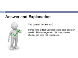 Answer and Explanation
           The correct answer is C

           Conducting Bidder Conferences is not a strategy
           used in Risk Management. All other answer
           choices are valid risk responses.
 