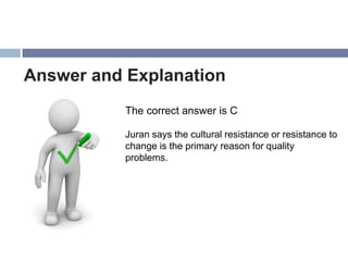 Answer and Explanation
           The correct answer is C

           Juran says the cultural resistance or resistance to
           change is the primary reason for quality
           problems.
 