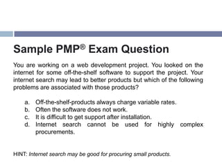 Sample PMP® Exam Question
You are working on a web development project. You looked on the
internet for some off-the-shelf software to support the project. Your
internet search may lead to better products but which of the following
problems are associated with those products?

    a.   Off-the-shelf-products always charge variable rates.
    b.   Often the software does not work.
    c.   It is difficult to get support after installation.
    d.   Internet search cannot be used for highly complex
         procurements.


HINT: Internet search may be good for procuring small products.
 