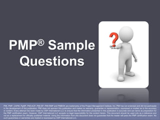 PMP® Sample
Questions
PMI, PMP, CAPM, PgMP, PMI-ACP, PMI-SP, PMI-RMP and PMBOK are trademarks of the Project Management Institute, Inc. PMI has not endorsed and did not participate
in the development of this publication. PMI does not sponsor this publication and makes no warranty, guarantee or representation, expressed or implied as to the accuracy
or content. Every attempt has been made by OSP International LLC to ensure that the information presented in this publication is accurate and can serve as preparation for
the PMP certification exam. However, OSP International LLC accepts no legal responsibility for the content herein. This document should be used only as a reference and
not as a replacement for officially published material. Using the information from this document does not guarantee that the reader will pass the PMP certification exam. No
such guarantees or warranties are implied or expressed by OSP International LLC.
 