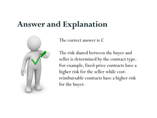 Answer and Explanation
          The correct answer is C

          The risk shared between the buyer and
          seller is determined by the contract type.
          For example, fixed-price contracts have a
          higher risk for the seller while cost-
          reimbursable contracts have a higher risk
          for the buyer.
 
