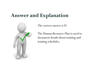 Answer and Explanation
          The correct answer is D

          The Human Resource Plan is used to
          document details about training and
          training schedules.
 