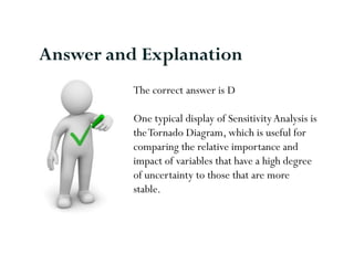 Answer and Explanation
          The correct answer is D

          One typical display of Sensitivity Analysis is
          the Tornado Diagram, which is useful for
          comparing the relative importance and
          impact of variables that have a high degree
          of uncertainty to those that are more
          stable.
 