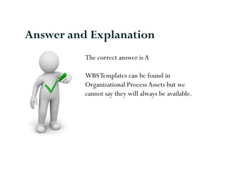 Answer and Explanation
          The correct answer is A

          WBS Templates can be found in
          Organizational Process Assets but we
          cannot say they will always be available.
 