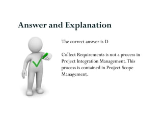 Answer and Explanation
          The correct answer is D

          Collect Requirements is not a process in
          Project Integration Management. This
          process is contained in Project Scope
          Management.
 