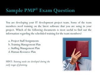 You are developing your IT development project team. Some of the team
members need training on the latest software that you are using in your
project. Which of the following documents is most useful to find out the
information regarding the scheduled training for the team members?
a. Project Staff Assignments
b.Training Management Plan
c. Staffing Management Plan
d.Human Resource Plan
Sample PMP® Exam Question
HINT: Training needs are developed during the
early stages of planning.
 