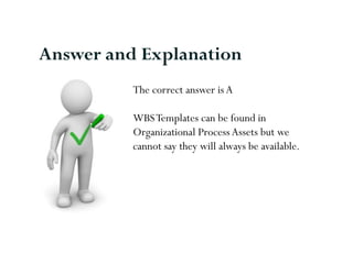 The correct answer is A
WBSTemplates can be found in
Organizational ProcessAssets but we
cannot say they will always be available.
Answer and Explanation
 