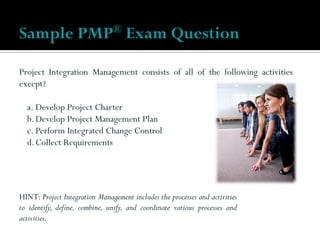 Project Integration Management consists of all of the following activities
except?
a. Develop Project Charter
b.Develop Project Management Plan
c. Perform Integrated Change Control
d.Collect Requirements
Sample PMP® Exam Question
HINT: Project Integration Management includes the processes and activities
to identify, define, combine, unify, and coordinate various processes and
activities.
 