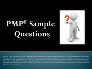 PMP® Sample
Questions
PMI, PMP, CAPM, PgMP, PMI-ACP, PMI-SP, PMI-RMP and PMBOK are trademarks of the Project Management Institute, Inc. PMI has not endorsed and did not participate in the
development of this publication. PMI does not sponsor this publication and makes no warranty, guarantee or representation, expressed or implied as to the accuracy or content. Every
attempt has been made by OSP International LLC to ensure that the information presented in this publication is accurate and can serve as preparation for the PMP certification exam.
However, OSP International LLC accepts no legal responsibility for the content herein. This document should be used only as a reference and not as a replacement for officially
published material. Using the information from this document does not guarantee that the reader will pass the PMP certification exam. No such guarantees or warranties are implied or
expressed by OSP International LLC.
 