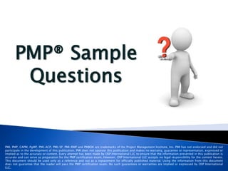 PMP® Sample
Questions
PMI, PMP, CAPM, PgMP, PMI-ACP, PMI-SP, PMI-RMP and PMBOK are trademarks of the Project Management Institute, Inc. PMI has not endorsed and did not
participate in the development of this publication. PMI does not sponsor this publication and makes no warranty, guarantee or representation, expressed or
implied as to the accuracy or content. Every attempt has been made by OSP International LLC to ensure that the information presented in this publication is
accurate and can serve as preparation for the PMP certification exam. However, OSP International LLC accepts no legal responsibility for the content herein.
This document should be used only as a reference and not as a replacement for officially published material. Using the information from this document
does not guarantee that the reader will pass the PMP certification exam. No such guarantees or warranties are implied or expressed by OSP International
LLC.
 