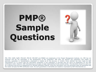 PMP®
         Sample
        Questions

PMI, PMP, CAPM, PgMP, PMI-ACP, PMI-SP, PMI-RMP and PMBOK are trademarks of the Project Management Institute, Inc. PMI has not
endorsed and did not participate in the development of this publication. PMI does not sponsor this publication and makes no
warranty, guarantee or representation, expressed or implied as to the accuracy or content. Every attempt has been made by OSP
International LLC to ensure that the information presented in this publication is accurate and can serve as preparation for the PMP
certification exam. However, OSP International LLC accepts no legal responsibility for the content herein. This document should be used only
as a reference and not as a replacement for officially published material. Using the information from this document does not guarantee that
the reader will pass the PMP certification exam. No such guarantees or warranties are implied or expressed by OSP International LLC.
 