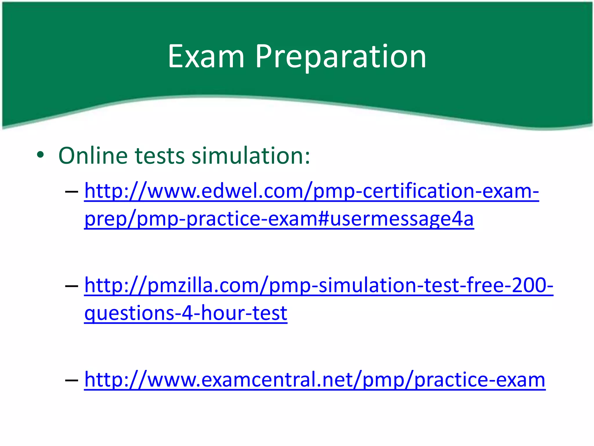 Exam Preparation

• Online tests simulation:
  – http://www.edwel.com/pmp-certification-exam-
    prep/pmp-practice-exam#usermessage4a

  – http://pmzilla.com/pmp-simulation-test-free-200-
    questions-4-hour-test

  – http://www.examcentral.net/pmp/practice-exam
 