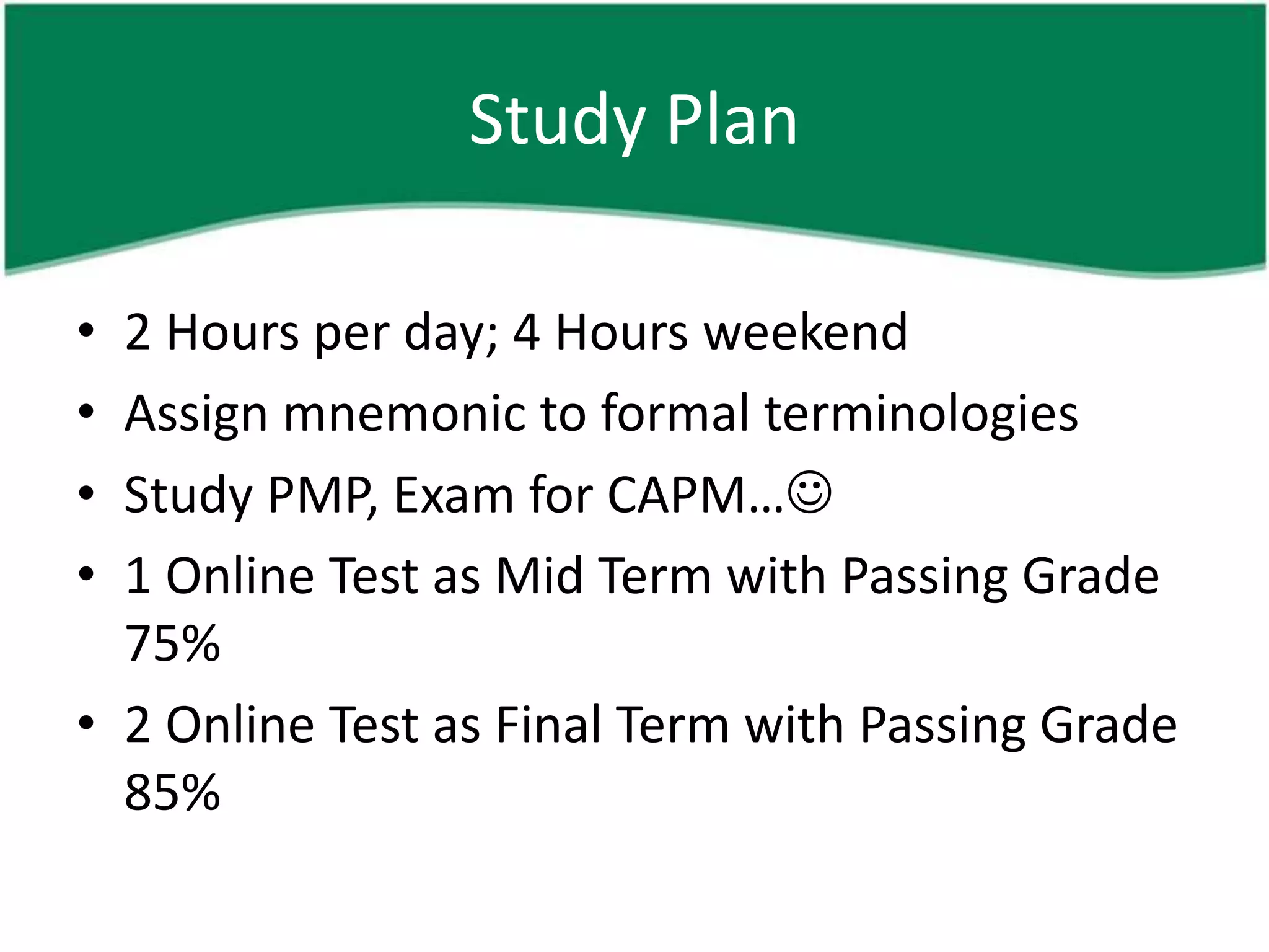 Study Plan

• 2 Hours per day; 4 Hours weekend
• Assign mnemonic to formal terminologies
• Study PMP, Exam for CAPM…
• 1 Online Test as Mid Term with Passing Grade
  75%
• 2 Online Test as Final Term with Passing Grade
  85%
 