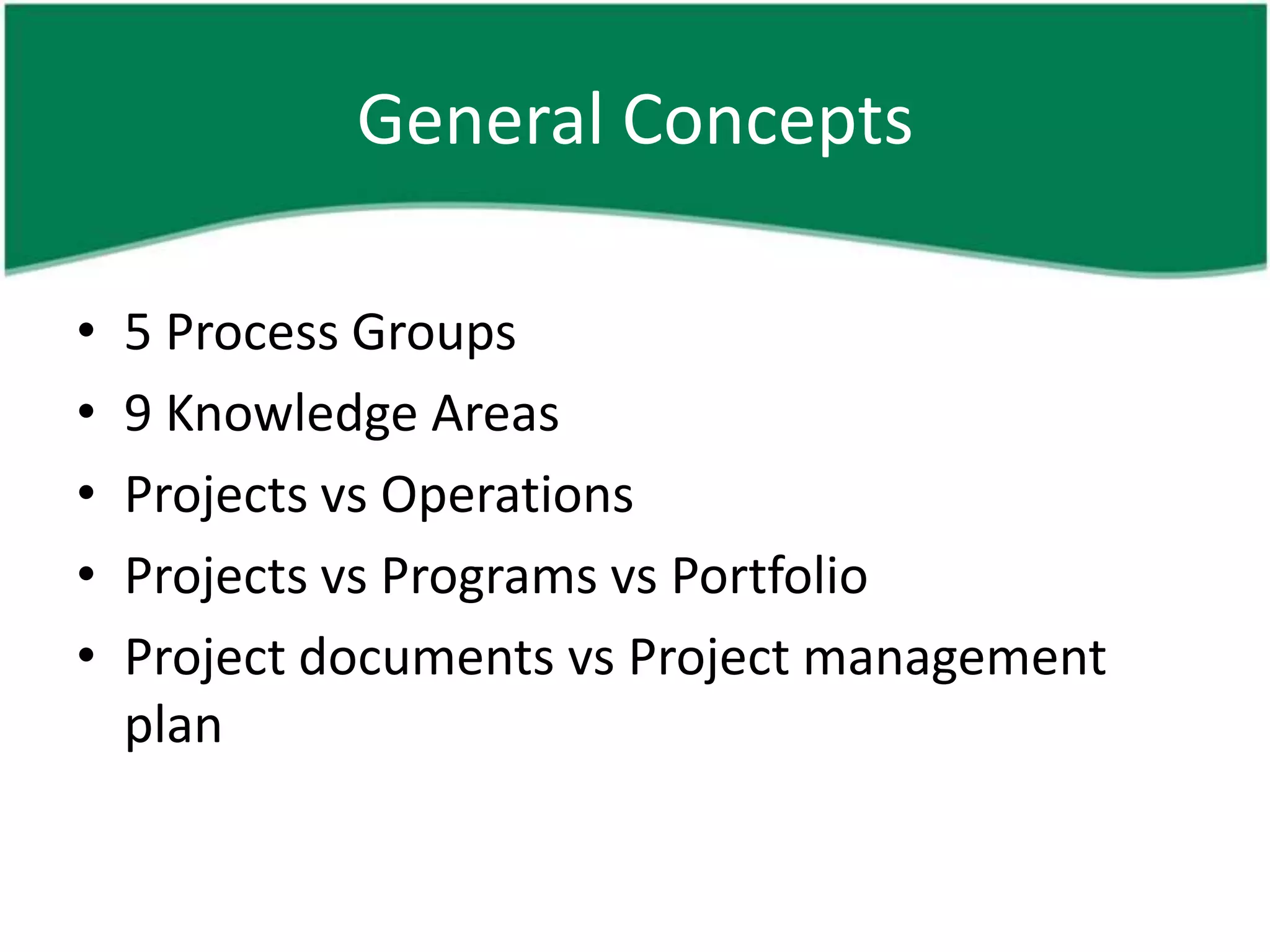 General Concepts

•   5 Process Groups
•   9 Knowledge Areas
•   Projects vs Operations
•   Projects vs Programs vs Portfolio
•   Project documents vs Project management
    plan
 