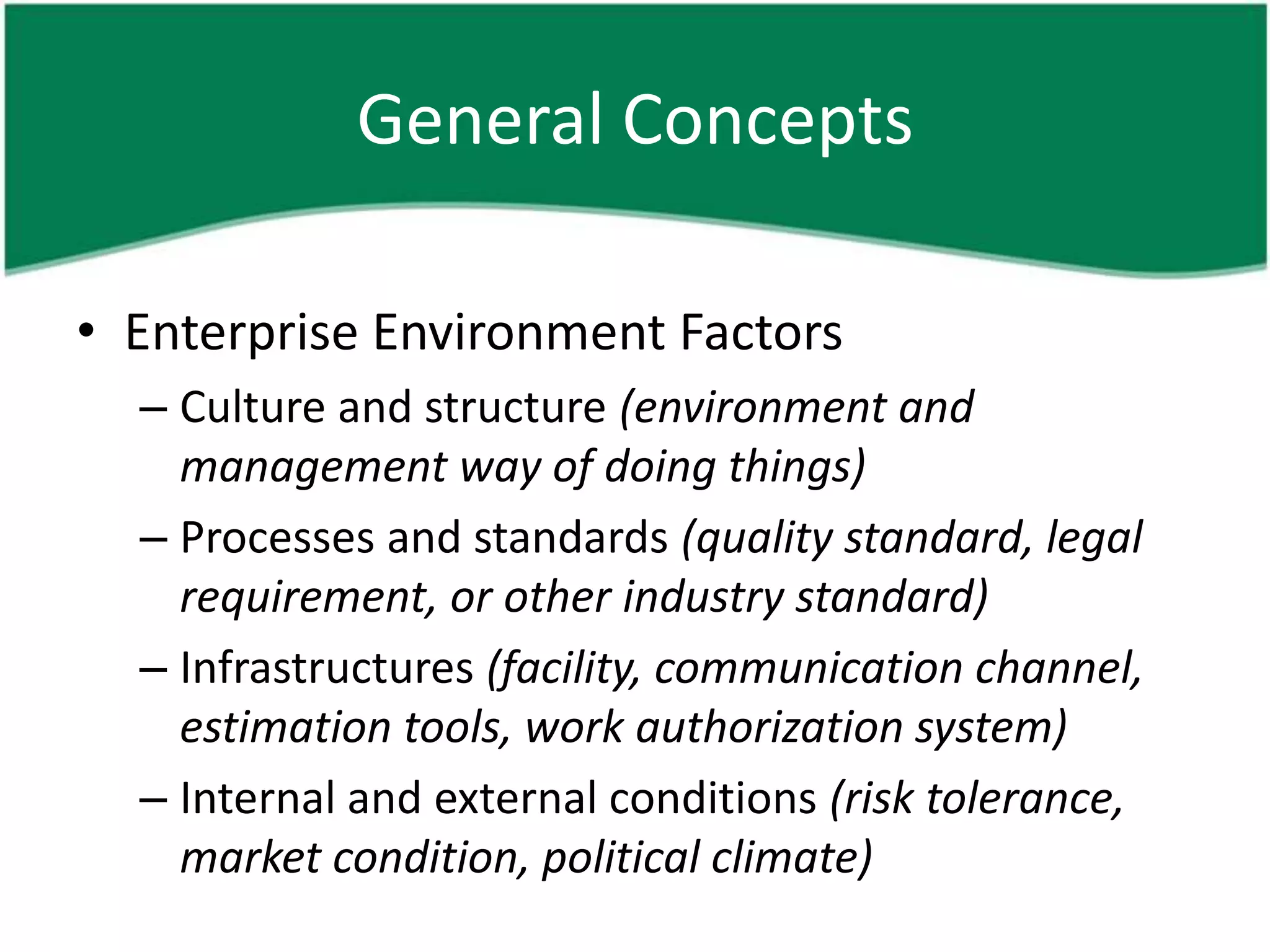 General Concepts

• Enterprise Environment Factors
  – Culture and structure (environment and
    management way of doing things)
  – Processes and standards (quality standard, legal
    requirement, or other industry standard)
  – Infrastructures (facility, communication channel,
    estimation tools, work authorization system)
  – Internal and external conditions (risk tolerance,
    market condition, political climate)
 