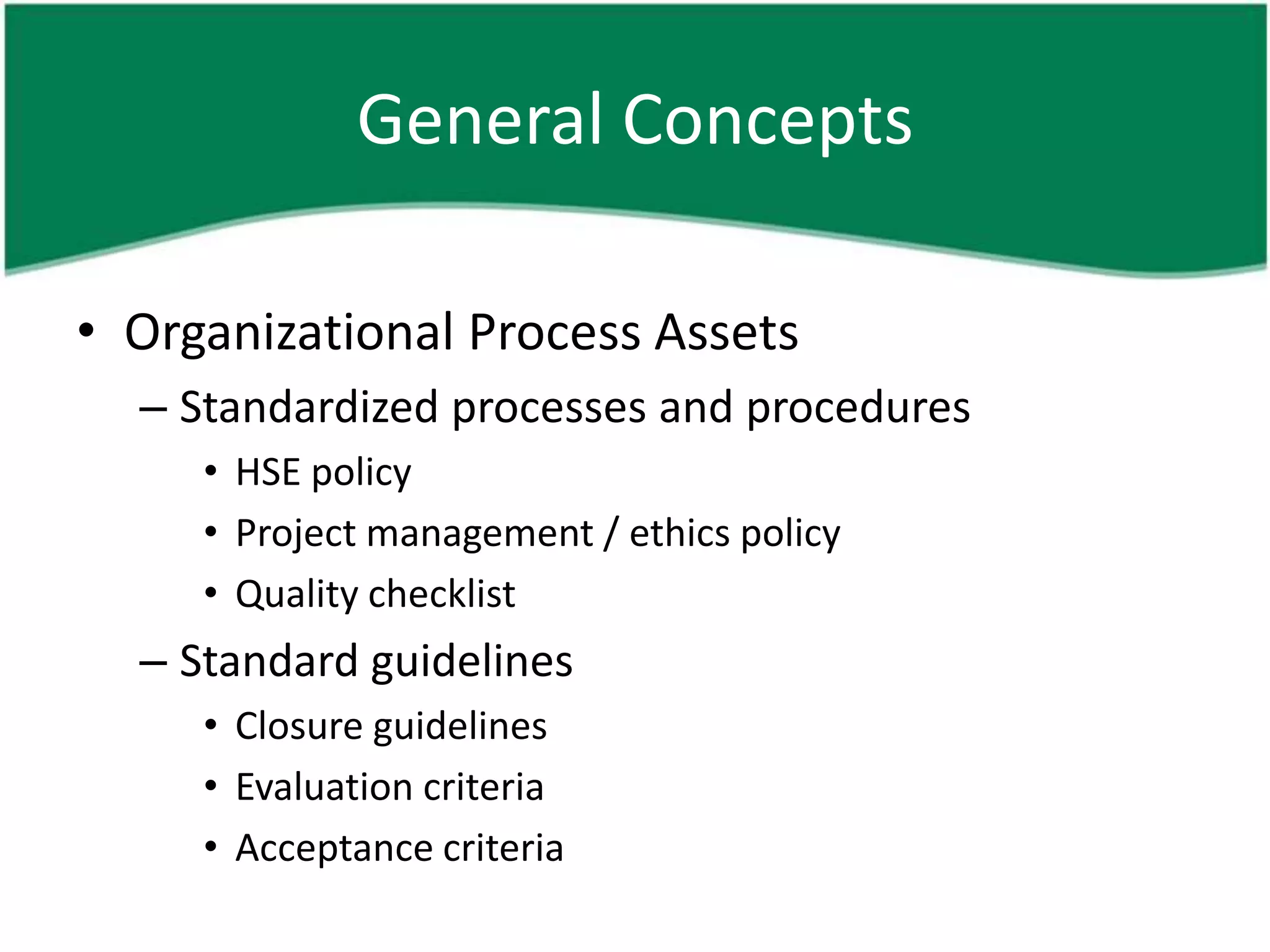 General Concepts

• Organizational Process Assets
  – Standardized processes and procedures
     • HSE policy
     • Project management / ethics policy
     • Quality checklist
  – Standard guidelines
     • Closure guidelines
     • Evaluation criteria
     • Acceptance criteria
 