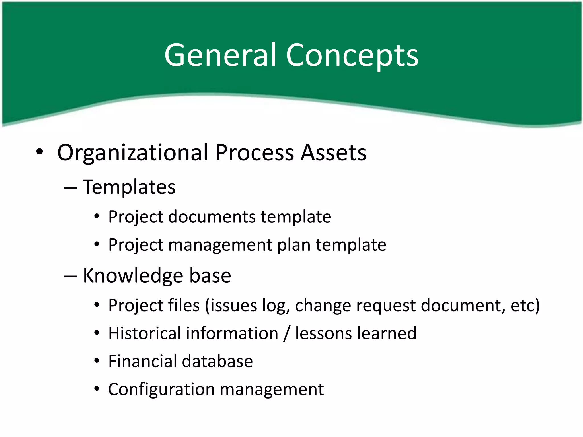 General Concepts

• Organizational Process Assets
  – Templates
     • Project documents template
     • Project management plan template
  – Knowledge base
     •   Project files (issues log, change request document, etc)
     •   Historical information / lessons learned
     •   Financial database
     •   Configuration management
 