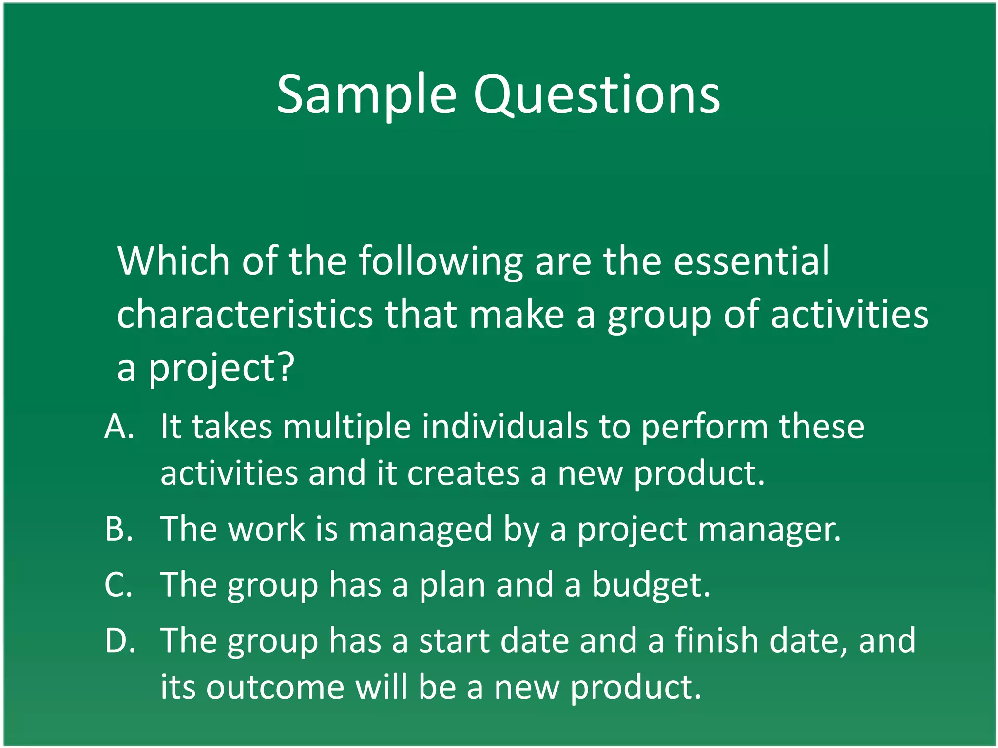 Sample Questions

Which of the following are the essential
characteristics that make a group of activities
a project?
A. It takes multiple individuals to perform these
   activities and it creates a new product.
B. The work is managed by a project manager.
C. The group has a plan and a budget.
D. The group has a start date and a finish date, and
   its outcome will be a new product.
 