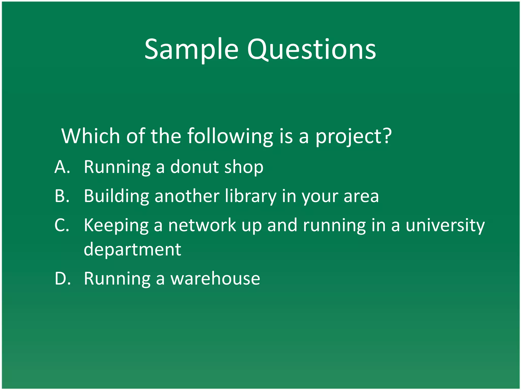 Sample Questions

Which of the following is a project?
A. Running a donut shop
B. Building another library in your area
C. Keeping a network up and running in a university
   department
D. Running a warehouse
 
