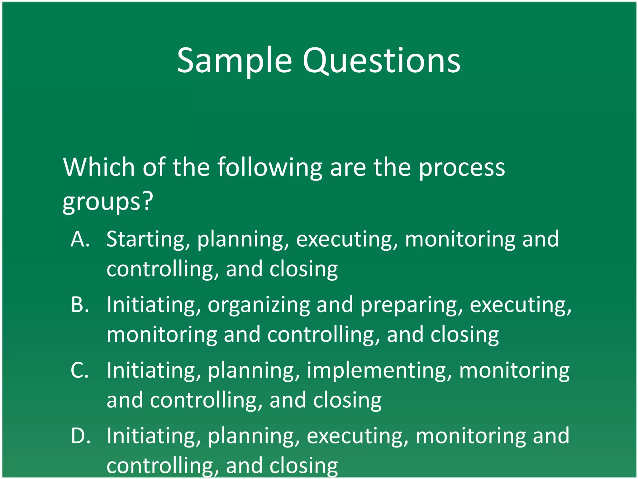Sample Questions

Which of the following are the process
groups?
A. Starting, planning, executing, monitoring and
   controlling, and closing
B. Initiating, organizing and preparing, executing,
   monitoring and controlling, and closing
C. Initiating, planning, implementing, monitoring
   and controlling, and closing
D. Initiating, planning, executing, monitoring and
   controlling, and closing
 