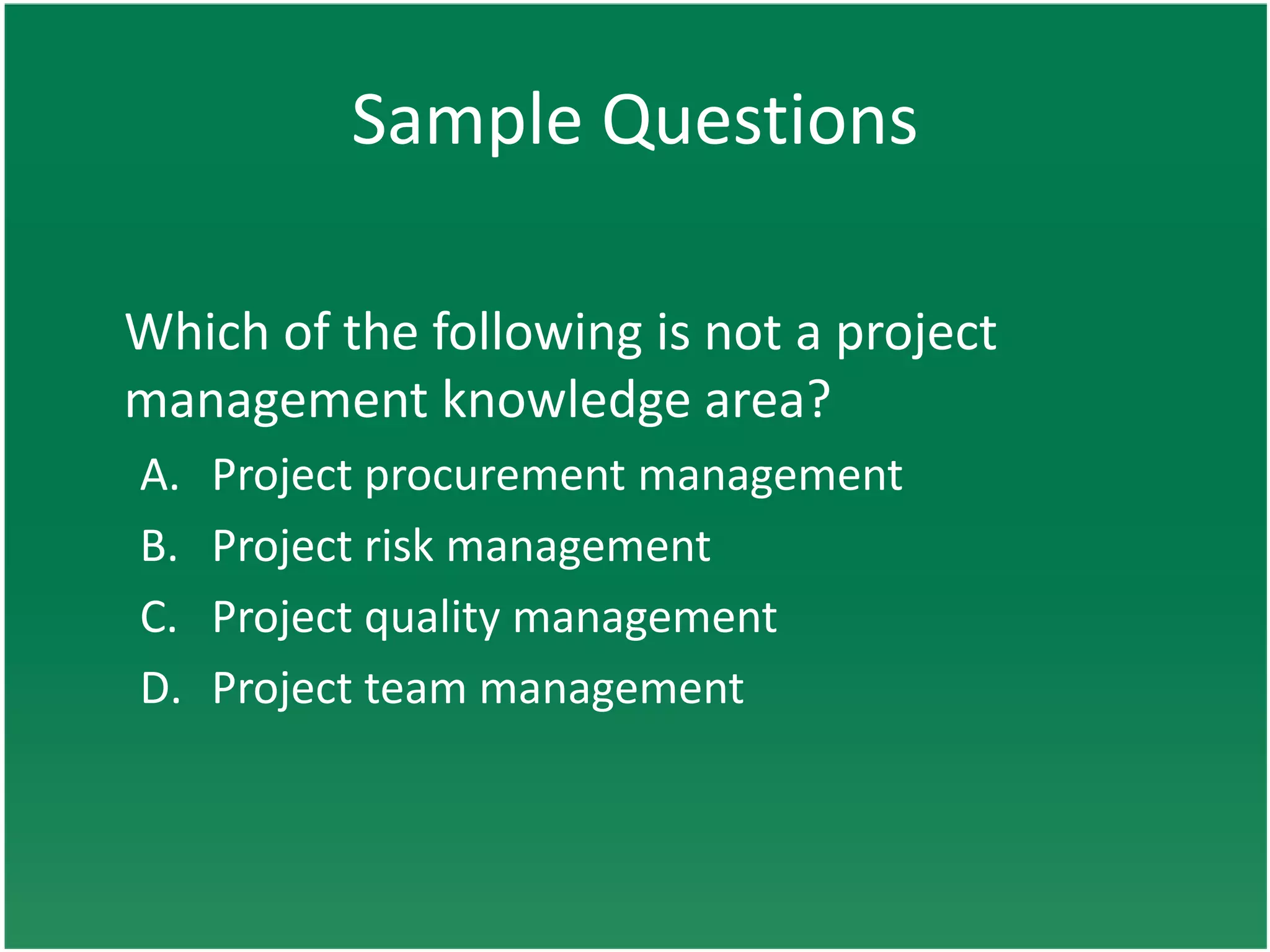Sample Questions

Which of the following is not a project
management knowledge area?
A.   Project procurement management
B.   Project risk management
C.   Project quality management
D.   Project team management
 