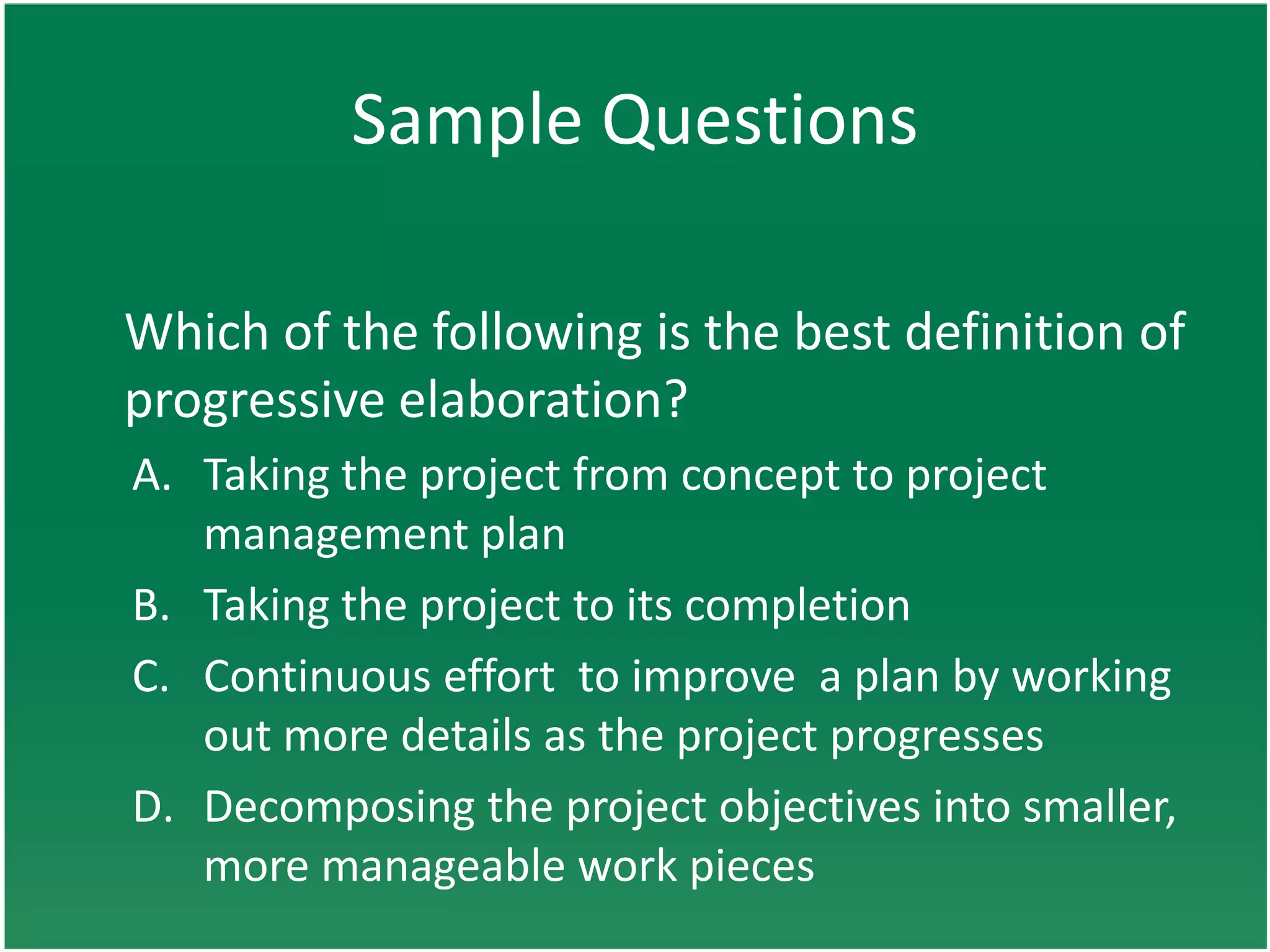 Sample Questions

Which of the following is the best definition of
progressive elaboration?
A. Taking the project from concept to project
   management plan
B. Taking the project to its completion
C. Continuous effort to improve a plan by working
   out more details as the project progresses
D. Decomposing the project objectives into smaller,
   more manageable work pieces
 