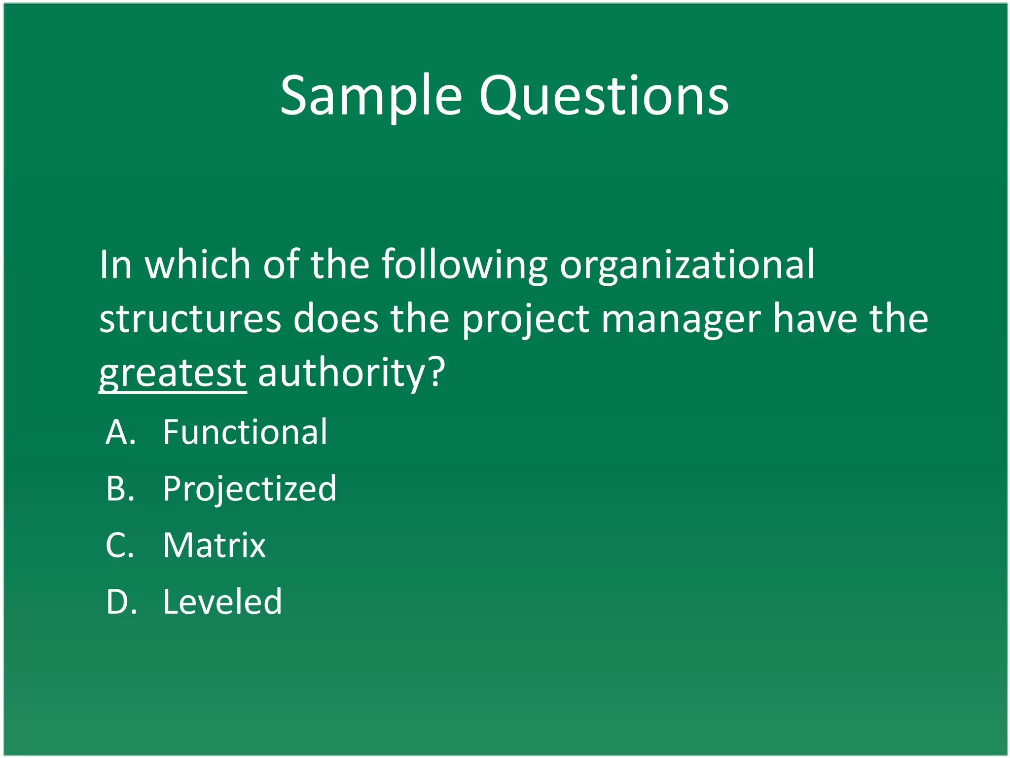 Sample Questions

In which of the following organizational
structures does the project manager have the
greatest authority?
A.   Functional
B.   Projectized
C.   Matrix
D.   Leveled
 