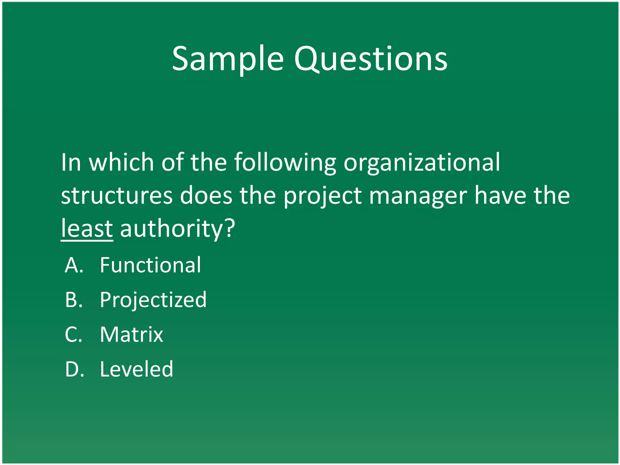 Sample Questions

In which of the following organizational
structures does the project manager have the
least authority?
A.   Functional
B.   Projectized
C.   Matrix
D.   Leveled
 