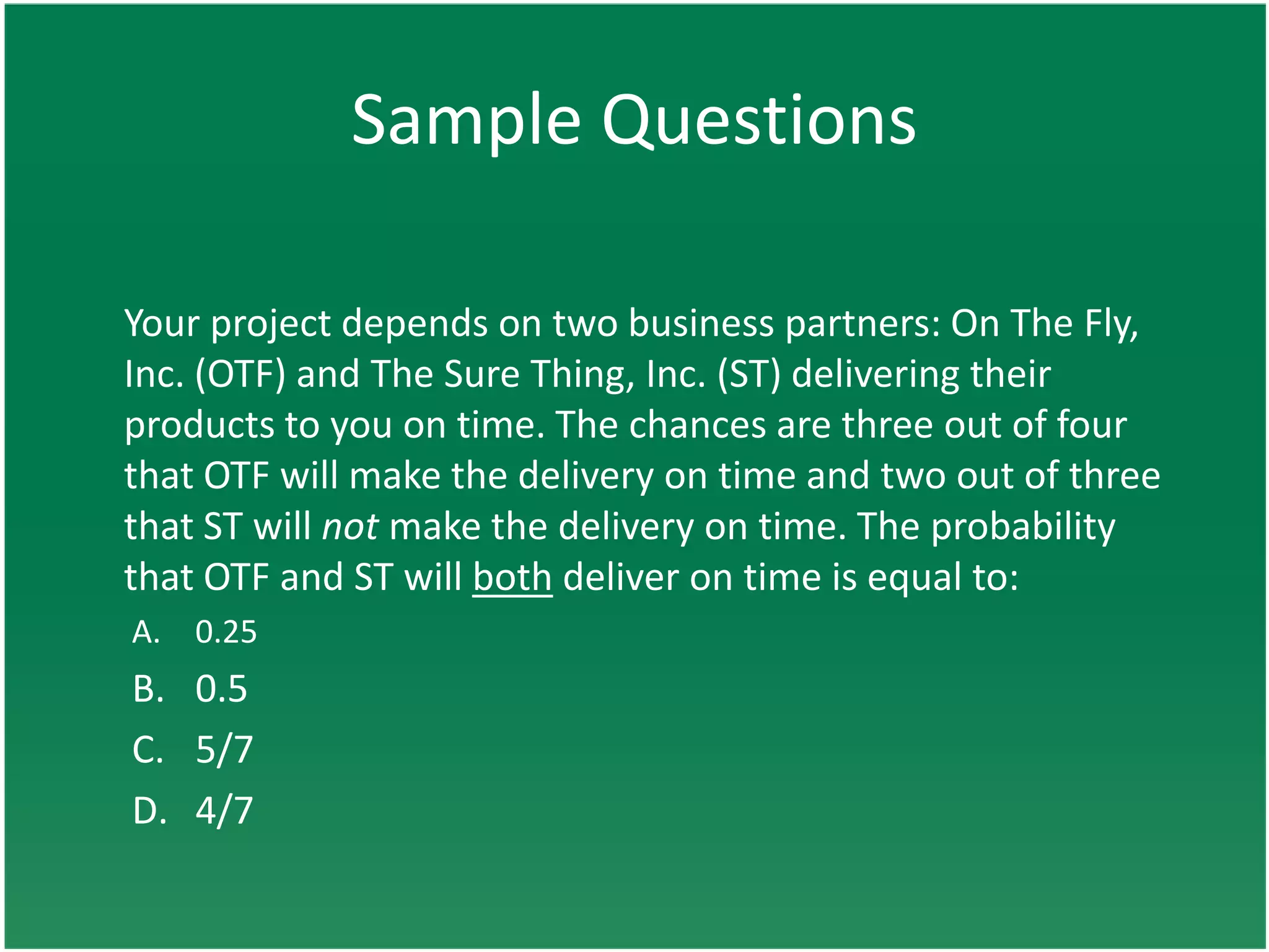 Sample Questions

Your project depends on two business partners: On The Fly,
Inc. (OTF) and The Sure Thing, Inc. (ST) delivering their
products to you on time. The chances are three out of four
that OTF will make the delivery on time and two out of three
that ST will not make the delivery on time. The probability
that OTF and ST will both deliver on time is equal to:
A. 0.25
B. 0.5
C. 5/7
D. 4/7
 