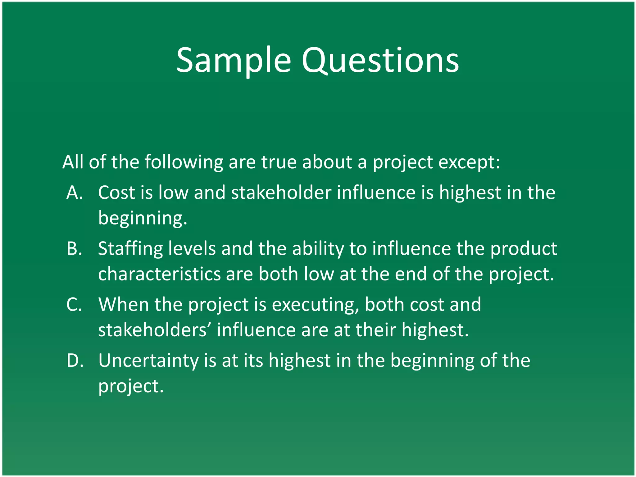 Sample Questions

All of the following are true about a project except:
A. Cost is low and stakeholder influence is highest in the
     beginning.
B. Staffing levels and the ability to influence the product
     characteristics are both low at the end of the project.
C. When the project is executing, both cost and
     stakeholders’ influence are at their highest.
D. Uncertainty is at its highest in the beginning of the
     project.
 