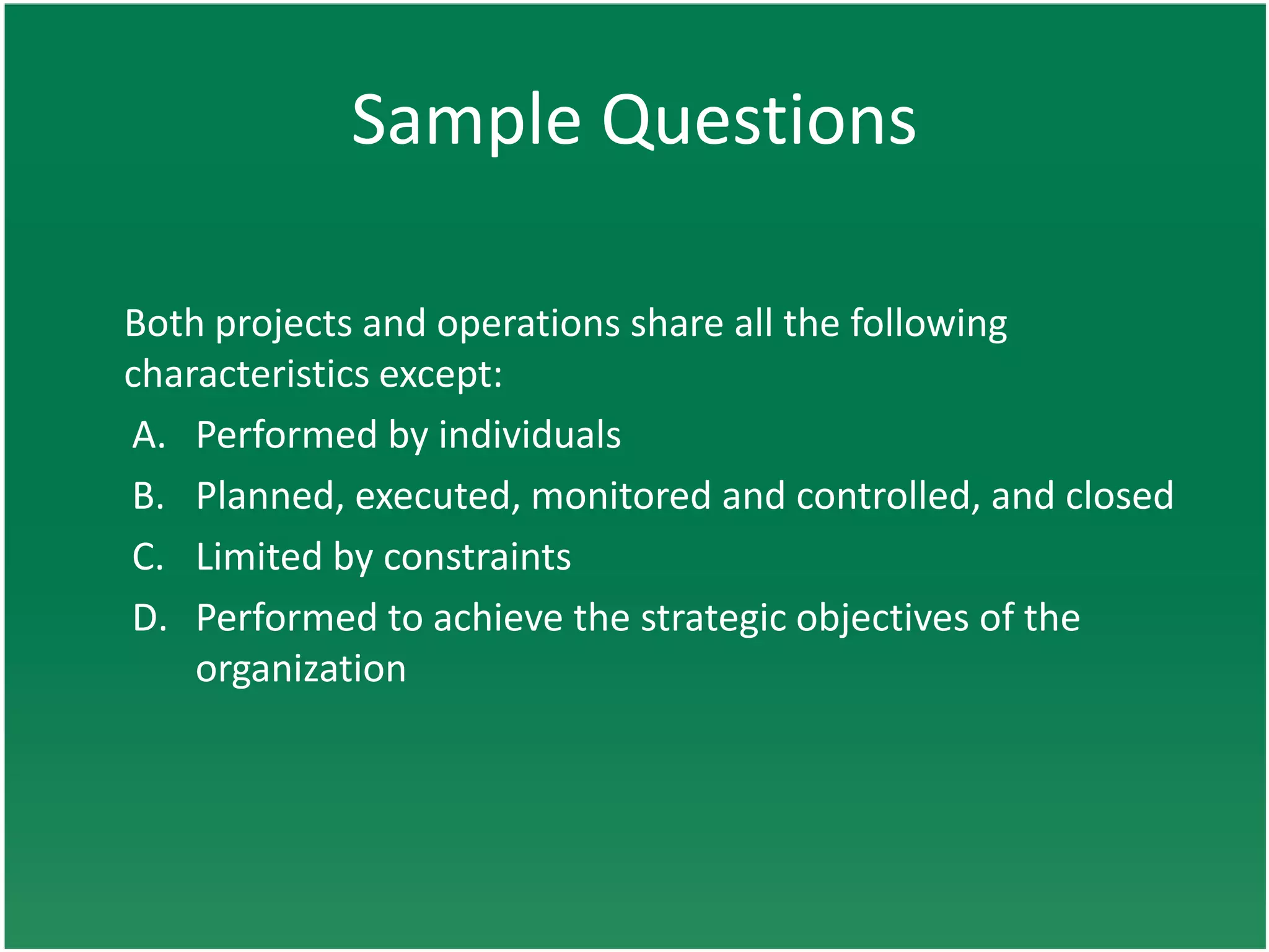 Sample Questions

Both projects and operations share all the following
characteristics except:
A. Performed by individuals
B. Planned, executed, monitored and controlled, and closed
C. Limited by constraints
D. Performed to achieve the strategic objectives of the
    organization
 