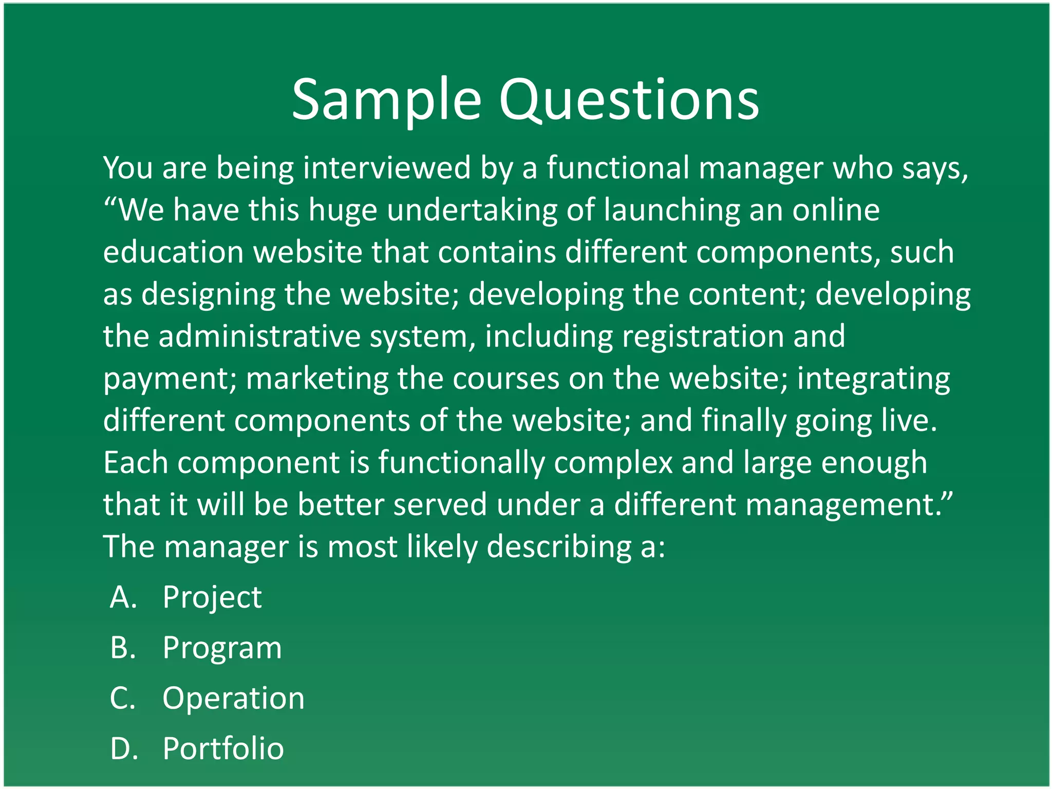 Sample Questions
You are being interviewed by a functional manager who says,
“We have this huge undertaking of launching an online
education website that contains different components, such
as designing the website; developing the content; developing
the administrative system, including registration and
payment; marketing the courses on the website; integrating
different components of the website; and finally going live.
Each component is functionally complex and large enough
that it will be better served under a different management.”
The manager is most likely describing a:
 A. Project
 B. Program
 C. Operation
 D. Portfolio
 