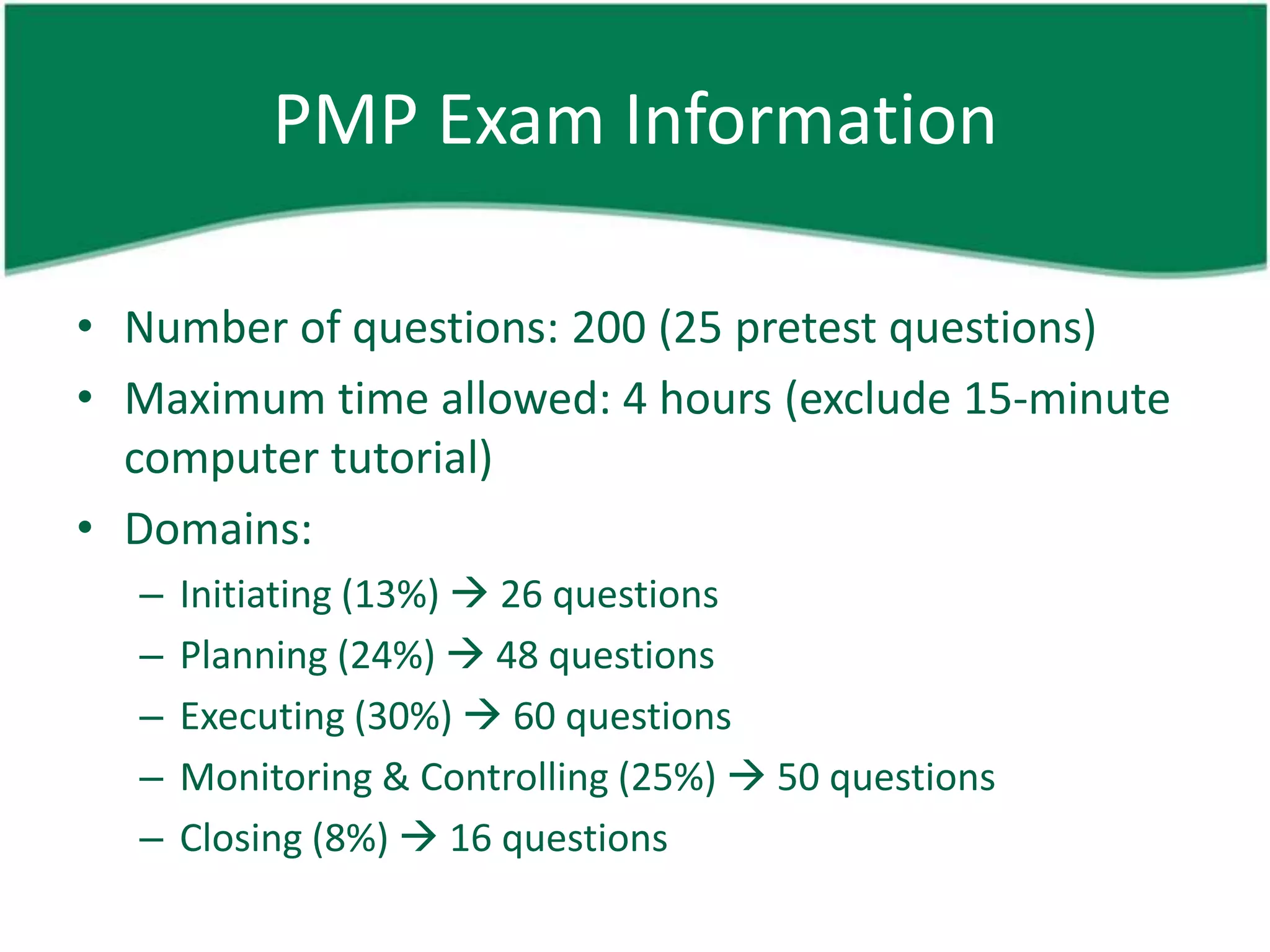 PMP Exam Information

• Number of questions: 200 (25 pretest questions)
• Maximum time allowed: 4 hours (exclude 15-minute
  computer tutorial)
• Domains:
  –   Initiating (13%)  26 questions
  –   Planning (24%)  48 questions
  –   Executing (30%)  60 questions
  –   Monitoring & Controlling (25%)  50 questions
  –   Closing (8%)  16 questions
 